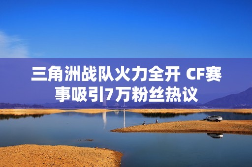 三角洲战队火力全开 CF赛事吸引7万粉丝热议