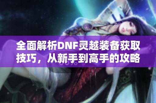 全面解析DNF灵越装备获取技巧，从新手到高手的攻略分享