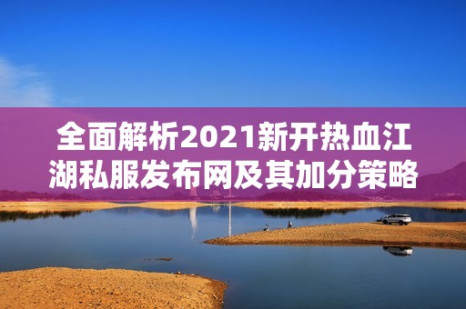 全面解析2021新开热血江湖私服发布网及其加分策略