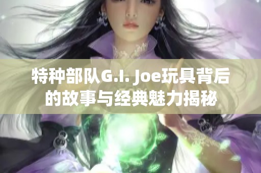 特种部队G.I. Joe玩具背后的故事与经典魅力揭秘