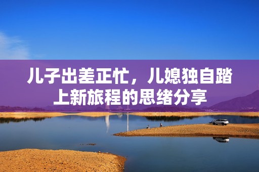 儿子出差正忙，儿媳独自踏上新旅程的思绪分享