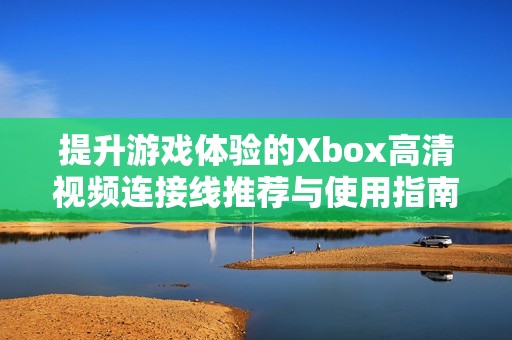 提升游戏体验的Xbox高清视频连接线推荐与使用指南