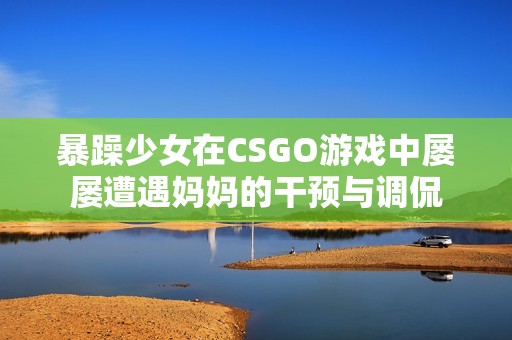 暴躁少女在CSGO游戏中屡屡遭遇妈妈的干预与调侃