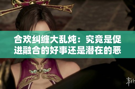 合欢纠缠大乱炖：究竟是促进融合的好事还是潜在的恶性后果