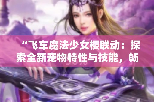 “飞车魔法少女樱联动：探索全新宠物特性与技能，畅享游戏乐趣”