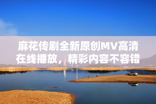 麻花传剧全新原创MV高清在线播放，精彩内容不容错过