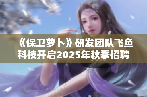 《保卫萝卜》研发团队飞鱼科技开启2025年秋季招聘新篇章