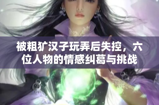 被粗犷汉子玩弄后失控，六位人物的情感纠葛与挑战