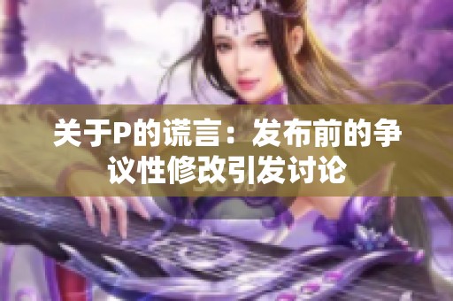 关于P的谎言：发布前的争议性修改引发讨论