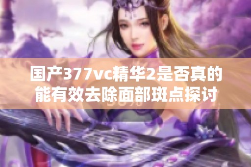 国产377vc精华2是否真的能有效去除面部斑点探讨