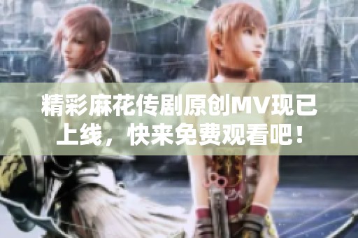 精彩麻花传剧原创MV现已上线，快来免费观看吧！