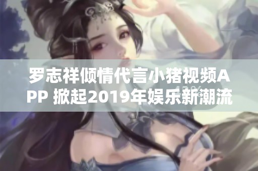 罗志祥倾情代言小猪视频APP 掀起2019年娱乐新潮流