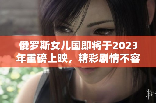 俄罗斯女儿国即将于2023年重磅上映，精彩剧情不容错过