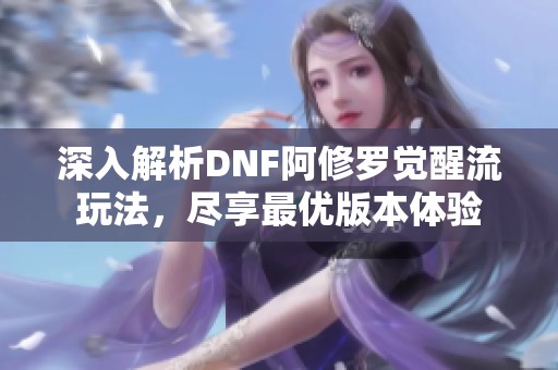 深入解析DNF阿修罗觉醒流玩法，尽享最优版本体验