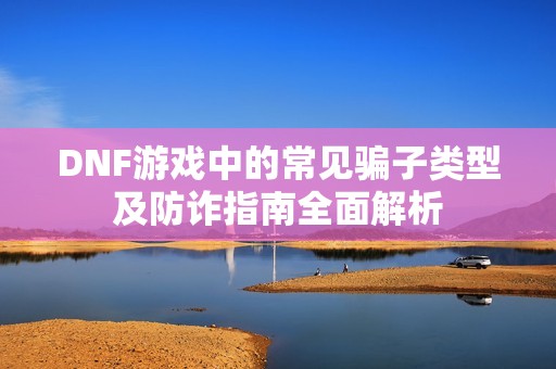 DNF游戏中的常见骗子类型及防诈指南全面解析