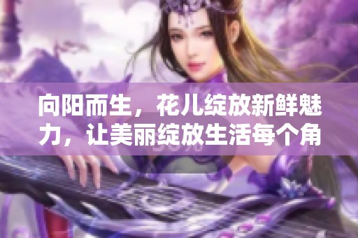 向阳而生，花儿绽放新鲜魅力，让美丽绽放生活每个角落