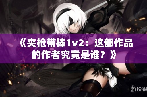 《夹枪带棒1v2：这部作品的作者究竟是谁？》