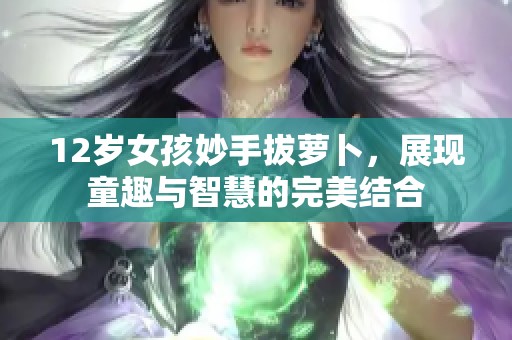 12岁女孩妙手拔萝卜，展现童趣与智慧的完美结合