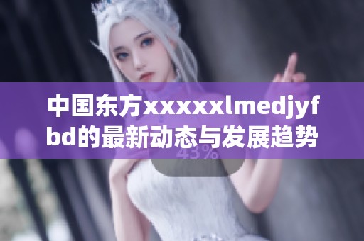 中国东方xxxxxlmedjyfbd的最新动态与发展趋势分析