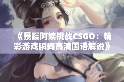 《暴躁阿姨挑战CSGO：精彩游戏瞬间高清国语解说》