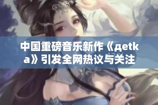 中国重磅音乐新作《дetka》引发全网热议与关注