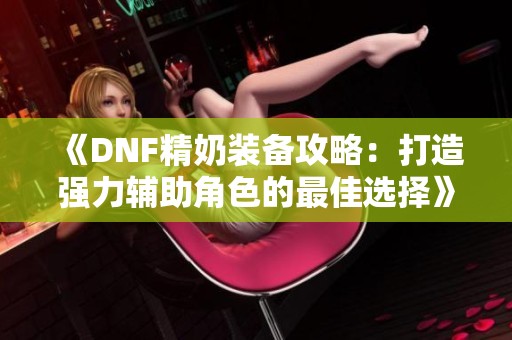 《DNF精奶装备攻略：打造强力辅助角色的最佳选择》