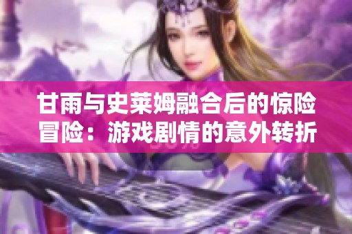 甘雨与史莱姆融合后的惊险冒险：游戏剧情的意外转折揭秘