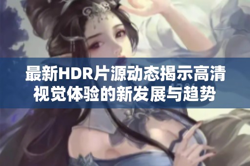 最新HDR片源动态揭示高清视觉体验的新发展与趋势