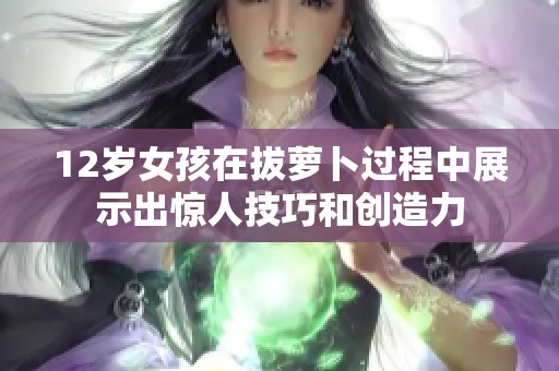 12岁女孩在拔萝卜过程中展示出惊人技巧和创造力