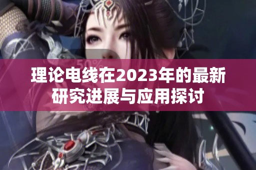 理论电线在2023年的最新研究进展与应用探讨