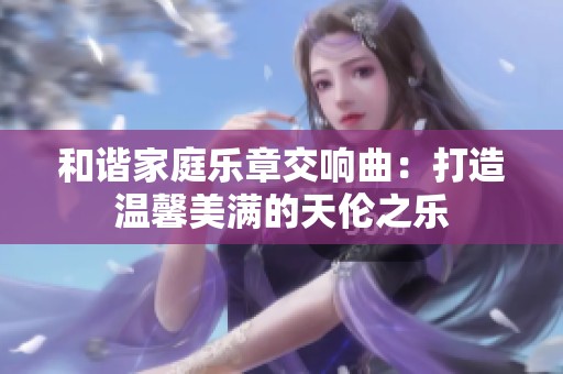 和谐家庭乐章交响曲：打造温馨美满的天伦之乐