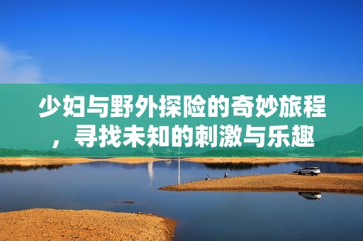 少妇与野外探险的奇妙旅程，寻找未知的刺激与乐趣