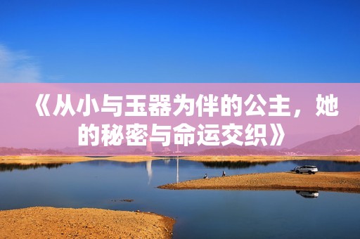 《从小与玉器为伴的公主，她的秘密与命运交织》