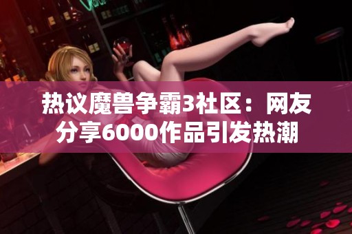 热议魔兽争霸3社区：网友分享6000作品引发热潮