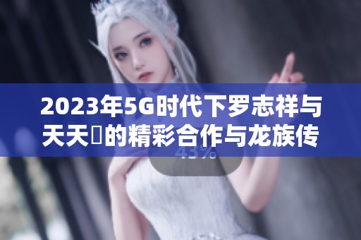 2023年5G时代下罗志祥与天天奭的精彩合作与龙族传奇