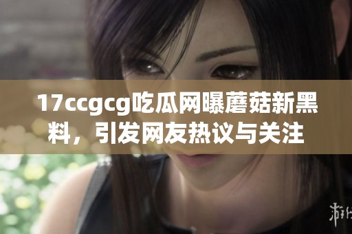 17ccgcg吃瓜网曝蘑菇新黑料，引发网友热议与关注