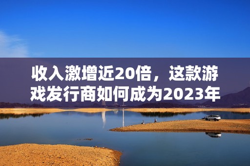 收入激增近20倍，这款游戏发行商如何成为2023年的黑马