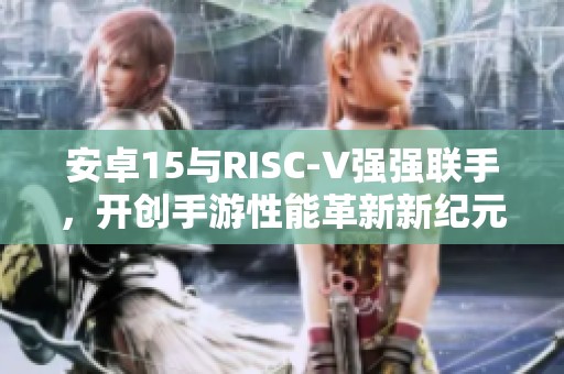 安卓15与RISC-V强强联手，开创手游性能革新新纪元