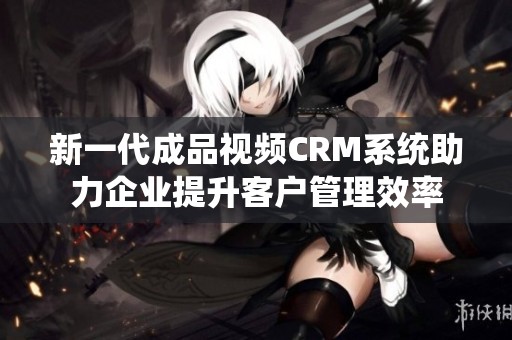 新一代成品视频CRM系统助力企业提升客户管理效率