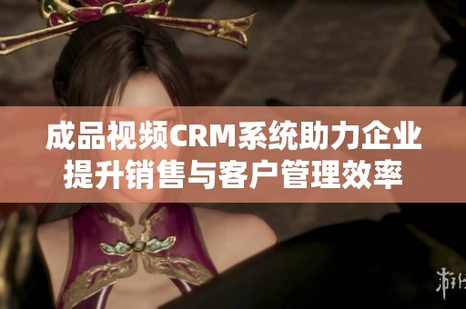 成品视频CRM系统助力企业提升销售与客户管理效率