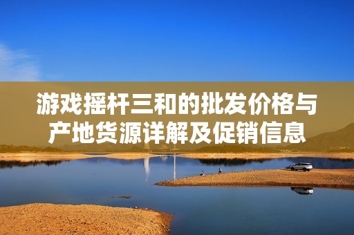 游戏摇杆三和的批发价格与产地货源详解及促销信息