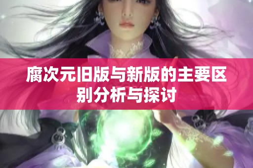 腐次元旧版与新版的主要区别分析与探讨