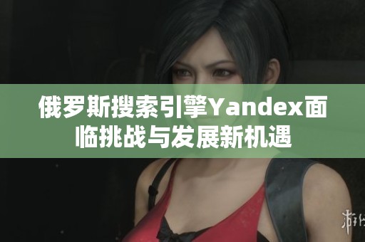 俄罗斯搜索引擎Yandex面临挑战与发展新机遇