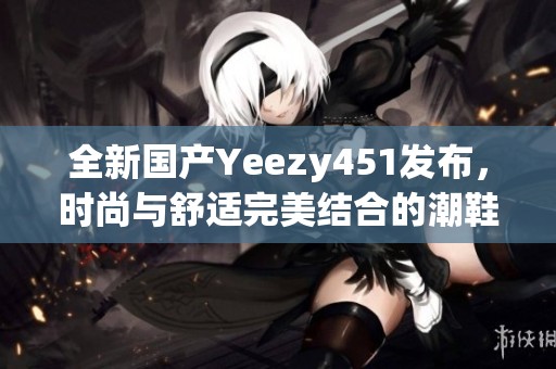 全新国产Yeezy451发布，时尚与舒适完美结合的潮鞋推荐