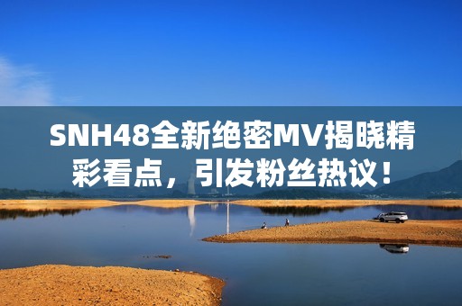 SNH48全新绝密MV揭晓精彩看点，引发粉丝热议！