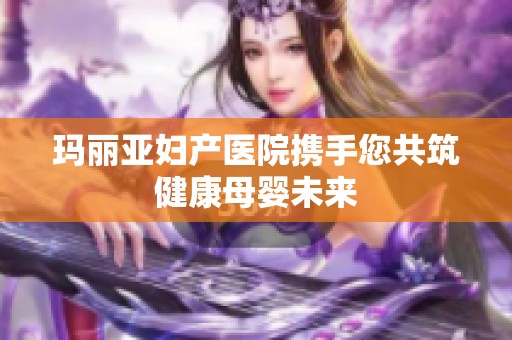 玛丽亚妇产医院携手您共筑健康母婴未来