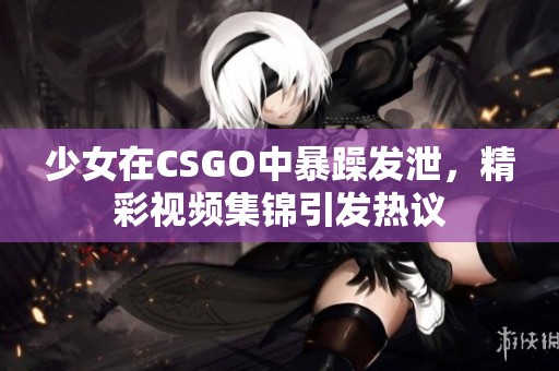 少女在CSGO中暴躁发泄，精彩视频集锦引发热议