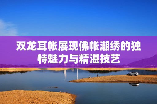 双龙耳帐展现佛帐潮绣的独特魅力与精湛技艺