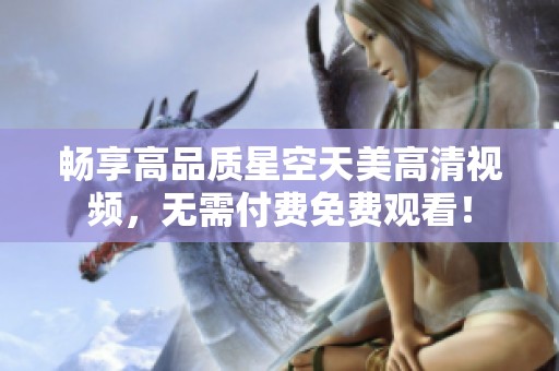 畅享高品质星空天美高清视频，无需付费免费观看！