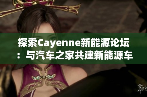 探索Cayenne新能源论坛：与汽车之家共建新能源车友社区之旅